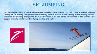 SKI JUMPING
Ski jumping is a form of Nordic skiing where the skiers glide down a (35° - 37°) ramp at 90km/h to jump
and fly as far as they can go from the launching zone to make a stable landing in the landing section.
Because the soaring through the air is so beautiful, it is also called "the flower of ski sports". The
judges evaluate points based on flying, landing and style.
 
