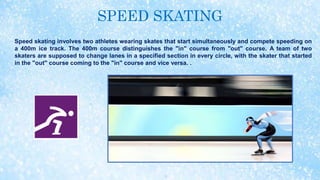 SPEED SKATING
Speed skating involves two athletes wearing skates that start simultaneously and compete speeding on
a 400m ice track. The 400m course distinguishes the "in" course from "out" course. A team of two
skaters are supposed to change lanes in a specified section in every circle, with the skater that started
in the "out" course coming to the "in" course and vice versa. .
 