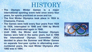 HISTORY
• The Olympic Winter Games is a major
international sporting event held once every four
years, for sports practiced on snow and ice.
• The first Winter Olympics took place in 1924 in
Chamonix, France.
• The Games were held every four years from 1924
to 1936, interrupted in 1940 and 1944 by World
War II, and celebrated again in 1948.
• Until 1992, the Winter and Summer Olympic
Games were held in the same years, but in 1986
the International Olympic Committee (IOC)
decided to place the Summer and Winter Games
on separate four-year cycles in alternating even-
numbered years, the next Winter Olympics after
1992 was in 1994.
 