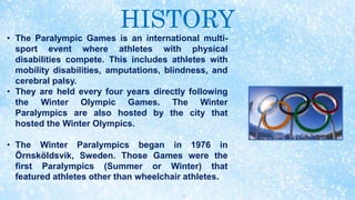 HISTORY
• The Paralympic Games is an international multi-
sport event where athletes with physical
disabilities compete. This includes athletes with
mobility disabilities, amputations, blindness, and
cerebral palsy.
• They are held every four years directly following
the Winter Olympic Games. The Winter
Paralympics are also hosted by the city that
hosted the Winter Olympics.
• The Winter Paralympics began in 1976 in
Örnsköldsvik, Sweden. Those Games were the
first Paralympics (Summer or Winter) that
featured athletes other than wheelchair athletes.
 
