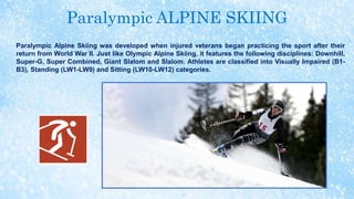 Paralympic ALPINE SKIING
Paralympic Alpine Skiing was developed when injured veterans began practicing the sport after their
return from World War II. Just like Olympic Alpine Skiing, it features the following disciplines: Downhill,
Super-G, Super Combined, Giant Slalom and Slalom. Athletes are classified into Visually Impaired (B1-
B3), Standing (LW1-LW9) and Sitting (LW10-LW12) categories.
 