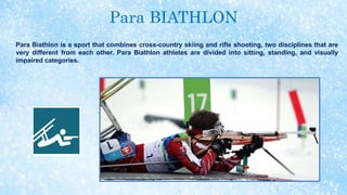 Para BIATHLON
Para Biathlon is a sport that combines cross-country skiing and rifle shooting, two disciplines that are
very different from each other. Para Biathlon athletes are divided into sitting, standing, and visually
impaired categories.
 