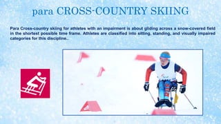 para CROSS-COUNTRY SKIING
Para Cross-country skiing for athletes with an impairment is about gliding across a snow-covered field
in the shortest possible time frame. Athletes are classified into sitting, standing, and visually impaired
categories for this discipline..
 