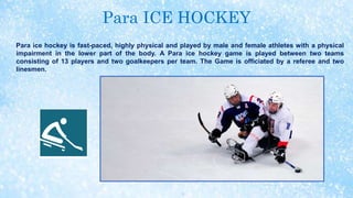Para ICE HOCKEY
Para ice hockey is fast-paced, highly physical and played by male and female athletes with a physical
impairment in the lower part of the body. A Para ice hockey game is played between two teams
consisting of 13 players and two goalkeepers per team. The Game is officiated by a referee and two
linesmen.
 