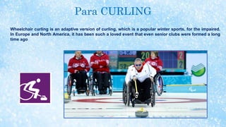 Para CURLING
Wheelchair curling is an adaptive version of curling, which is a popular winter sports, for the impaired.
In Europe and North America, it has been such a loved event that even senior clubs were formed a long
time ago
 