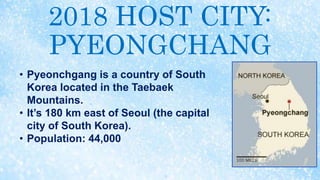 2018 HOST CITY:
PYEONGCHANG
• Pyeonchgang is a country of South
Korea located in the Taebaek
Mountains.
• It’s 180 km east of Seoul (the capital
city of South Korea).
• Population: 44,000
 