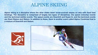 ALPINE SKIING
Alpine skiing is a discipline where the skier slides down snow-covered slopes on skis with fixed heel
bindings. The discipline is comprised of largely two types of disciplines: the speed (velocity) events
and the technical (skills) events. The speed events are Downhill and Super-G, and the technical events
are Giant Slalom and Slalom. In addition to these, there is another event called Alpine Combined that is
a mixture of Downhill and Slalom.
 