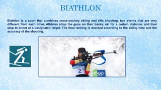BIATHLON
Biathlon is a sport that combines cross-country skiing and rifle shooting, two events that are very
different from each other. Athletes strap the guns on their backs, ski for a certain distance, and then
stop to shoot at a designated target. The final ranking is decided according to the skiing time and the
accuracy of the shooting.
 