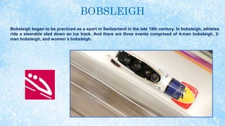 BOBSLEIGH
Bobsleigh began to be practiced as a sport in Switzerland in the late 19th century. In bobsleigh, athletes
ride a steerable sled down an ice track. And there are three events comprised of 4-man bobsleigh, 2-
man bobsleigh, and women´s bobsleigh.
 