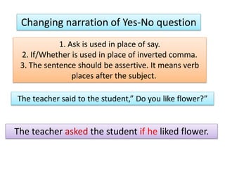 Changing narration of Yes-No question
1. Ask is used in place of say.
2. If/Whether is used in place of inverted comma.
3. The sentence should be assertive. It means verb
places after the subject.
The teacher said to the student,” Do you like flower?”
The teacher asked the student if he liked flower.
 