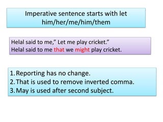 Imperative sentence starts with let
him/her/me/him/them
Helal said to me,” Let me play cricket.”
Helal said to me that we might play cricket.
1.Reporting has no change.
2.That is used to remove inverted comma.
3.May is used after second subject.
 