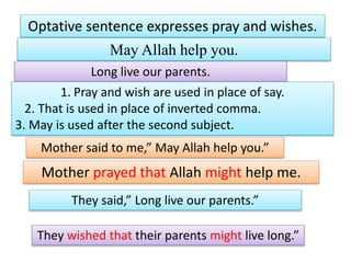 Optative sentence expresses pray and wishes.
May Allah help you.
Long live our parents.
1. Pray and wish are used in place of say.
2. That is used in place of inverted comma.
3. May is used after the second subject.
Mother said to me,” May Allah help you.”
Mother prayed that Allah might help me.
They said,” Long live our parents.”
They wished that their parents might live long.”
 