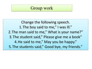 Group work
Change the following speech.
1.The boy said to me,” I was ill.”
2.The man said to me,” What is your name?”
3.The student said,” Please give me a book”
4.He said to me,” May you be happy.”
5.The students said,” Good bye, my friends.”
 