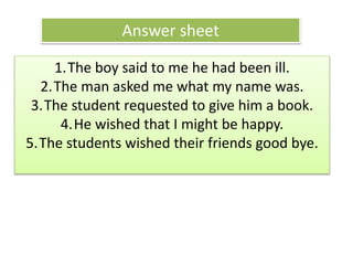 Answer sheet
1.The boy said to me he had been ill.
2.The man asked me what my name was.
3.The student requested to give him a book.
4.He wished that I might be happy.
5.The students wished their friends good bye.
 