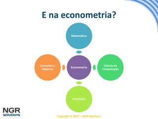 Copyright © 2017 – NGR Solutions
E na econometria?
Econometria
Matemática
Ciência da
Computação
Estatística
Economia e
Negócios
 