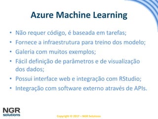Copyright © 2017 – NGR Solutions
• Não requer código, é baseada em tarefas;
• Fornece a infraestrutura para treino dos modelo;
• Galeria com muitos exemplos;
• Fácil definição de parâmetros e de visualização
dos dados;
• Possui interface web e integração com RStudio;
• Integração com software externo através de APIs.
Azure Machine Learning
 