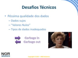 Copyright © 2017 – NGR Solutions
• Péssima qualidade dos dados
– Dados sujos
– “Valores Nulos”
– Tipos de dados inadequados
Desafios Técnicos
 