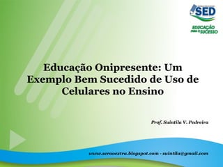 Educação Onipresente: Um
Exemplo Bem Sucedido de Uso de
Celulares no Ensino
Prof. Suintila V. Pedreira
www.seraoextra.blogspot.com - suintila@gmail.com
 