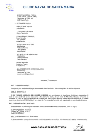 CLUBE NAVAL DE SANTA MARIA
WWW.CNSMAR.BLOGSPOT.COM
SECRETARIADO DE PROVA:
CLUBE NAVAL DE STA. MARIA
Cais de Vila do Porto, s/n
9580 Vila do Porto
3 - OFICIAIS DE PROVA
DIRECTOR DE PROVA
João Batista
COMISSÁRIO TÉCNICO
Marco Figueiredo
COMISSÁRIOS DE PROVA
Paulo Ramalho
José Monteiro
Cátia Ferreira
PESAGEM DO PESCADO
João Batista
Frederico Pereira
Cátia Ferreira
Marco Cabral
RELAÇÕES COM A IMPRENSA
João Batista
Frederico Pereira
Paulo Ramalho
SECRETARIADO
Frederico Pereira
Cátia Ferreira
QUADROS OFICIAIS DE INFORMAÇÕES
Secretariado
Cais de Vila do Porto
www.cnsmar.blogspot.com
III CONDIÇÕES GERAIS
ARTº 2º - GENERALIDADES
Esta prova, para além da competição, tem também como objectivo o convívio na prática da Pesca Desportiva.
ARTº 3º - DESCRIÇÃO
O XXII TORNEIO AÇORIANO DE CORRICO DE BARCO terá uma duração de doze horas, dividida em duas saídas. O
local da prova será todo o mar circundante à Ilha de Santa Maria, até um limite de 15 milhas náuticas, consoante os
privilégios da carta de desportista náutico de cada skipper, bem como o registo e classificação da embarcação. O horário
encontra-se descrito no PROGRAMA. A hora oficial do Torneio será a fornecida pela organização no secretariado de prova.
ARTº 4º - EMBARCAÇÕES ADMITIDAS
Serão admitidas as embarcações vistoriadas pelas Autoridades Marítimas competentes, como se segue:
EMBARCAÇÕES DE RECREIO
EMBARCAÇÕES DE PESCA
EMBARCAÇÕES MT
ARTº 5º - CONCORRENTES ADMITIDOS
1 - Serão admitidos quaisquer concorrentes constantes da ficha de inscrição, num máximo de 3 (TRÊS) por embarcação.
 