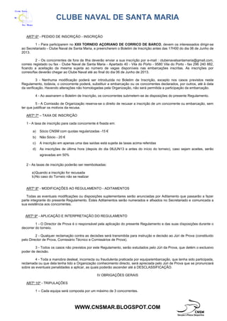 CLUBE NAVAL DE SANTA MARIA
WWW.CNSMAR.BLOGSPOT.COM
ARTº 6º - PEDIDO DE INSCRIÇÃO - INSCRIÇÃO
1 - Para participarem no XXII TORNEIO AÇORIANO DE CORRICO DE BARCO, devem os interessados dirigir-se
ao Secretariado - Clube Naval de Santa Maria, e preencherem o Boletim de Inscrição antes das 17H00 do dia 06 de Junho de
2013.
2 - Os concorrentes de fora da Ilha deverão enviar a sua inscrição por e-mail : clubenavalsantamaria@gmail.com,
correio registado ou fax - Clube Naval de Santa Maria - Apartado 40 - Vila do Porto - 9580 Vila do Porto - fax 296 240 882,
ficando a aceitação da mesma sujeita ao número de vagas disponíveis nas embarcações inscritas. As inscrições por
correio/fax deverão chegar ao Clube Naval até ao final do dia 06 de Junho de 2013.
3 - Nenhuma modificação poderá ser introduzida no Boletim de Inscrição, excepto nos casos previstos neste
Regulamento, todavia, o concorrente poderá, substituir a embarcação ou os concorrentes declarados, por outros, até à data
da verificação. Havendo alterações não homologadas pela Organização, não será permitida a participação da embarcação.
4 - Ao assinarem o Boletim de Inscrição, os concorrentes submetem-se às disposições do presente Regulamento.
5 - A Comissão de Organização reserva-se o direito de recusar a inscrição de um concorrente ou embarcação, sem
ter que justificar os motivos da recusa.
ARTº 7º – TAXA DE INSCRIÇÃO
1 - A taxa de inscrição para cada concorrente é fixada em:
a) Sócio CNSM com quotas regularizadas -15 €
b) Não Sócio - 20 €
c) A inscrição em apenas uma das saídas está sujeita às taxas acima referidas
d) As inscrições de última hora (depois do dia 06JUN13 e antes do início do torneio), caso sejam aceites, serão
agravadas em 50%
2 - As taxas de inscrição poderão ser reembolsadas:
a)Quando a inscrição for recusada
b)No caso do Torneio não se realizar
ARTº 8º - MODIFICAÇÕES AO REGULAMENTO - ADITAMENTOS
Todas as eventuais modificações ou disposições suplementares serão anunciadas por Aditamento que passarão a fazer
parte integrante do presente Regulamento. Estes Aditamentos serão numerados e afixados no Secretariado e comunicada a
sua existência aos concorrentes.
ARTº 9º - APLICAÇÃO E INTERPRETAÇÃO DO REGULAMENTO
1 - O Director de Prova é o responsável pela aplicação do presente Regulamento e das suas disposições durante o
decorrer do torneio.
2 - Qualquer reclamação contra as decisões será transmitida para instrução e decisão ao Júri de Prova (constituído
pelo Director de Prova, Comissário Técnico e Comissários de Prova).
3 - Todos os casos não previstos por este Regulamento, serão estudados pelo Júri da Prova, que detém o exclusivo
poder de decisão.
4 - Toda a manobra desleal, incorrecta ou fraudulenta praticada por equipa/embarcação, que tenha sido participada,
reclamada ou que dela tenha tido a Organização conhecimento directo, será apreciada pelo Júri de Prova que se pronunciará
sobre as eventuais penalidades a aplicar, as quais poderão ascender até à DESCLASSIFICAÇÃO.
IV OBRIGAÇÕES GERAIS
ARTº 10º - TRIPULAÇÕES
1 – Cada equipa será composta por um máximo de 3 concorrentes.
 