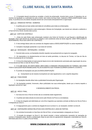 CLUBE NAVAL DE SANTA MARIA
WWW.CNSMAR.BLOGSPOT.COM
2 - A tripulação deverá encontrar-se completa, a bordo da embarcação, durante toda a prova. O abandono de um
membro da tripulação ou a admissão de outro a bordo, sem motivo de força maior, implicará a DESCLASSIFICAÇÃO nessa
saída. A ocorrência de uma destas situações deverá ser comunicada antecipadamente à organização.
ARTº 11º - ORDEM DE PARTIDA - NÚMEROS
1 - A partida para as duas saídas será dada em simultâneo para todas as embarcações.
2 - A Organização fornecerá a cada embarcação o Número de Competição, que deverá ser colocado a estibordo e
aí ficar de forma visível, durante toda a prova.
ARTº 12º - CARTA DE CONTROLO
1 – Antes de cada Saída cada embarcação receberá uma Carta de Controlo na qual figurará a identificação da
tripulação. Essa carta deverá ser devolvida na chegada e será substituída antes da Saída seguinte. CADA TRIPULAÇÃO É
RESPONSÁVEL PELA SUA CARTA DE CONTROLO.
2 - A não entrega dessa carta nos controlos de chegada implica a DESCLASSIFICAÇÃO na saída respeitante.
3 - Compete à tripulação apresentar a sua Carta de Controlo.
ARTº 13º - NAVEGAÇÃO - REPARAÇÕES - AVARIAS
1 - Durante toda a prova, as tripulações deverão respeitar escrupulosamente as regras de navegação.
2 - As reparações e os abastecimentos em terra só serão permitidos, no decurso do Torneio, no Cais de Vila do
Porto e na presença de um Comissário.
3 - A troca de embarcações só será possível depois de ter sido devidamente autorizada pela organização da prova.
A troca deverá ser feita no Cais de Vila do Porto.
4 - O CLUBE NAVAL DE SANTA MARIA, BEM COMO A COMISSÃO ORGANIZADORA DO TORNEIO, DECLINAM
TODA E QUALQUER RESPONSABILIDADE PELOS ACIDENTES QUE POSSAM OCORRER DURANTE O EVENTO.
5 - É proibido às tripulações sob pena de DESCLASSIFICAÇÃO:
a) Comportarem-se de maneira incompatível com este regulamento e com o espírito desportivo
ARTº 14º - PUBLICIDADE
1 - As tripulações deverão afixar toda a publicidade fornecida pela Organização.
2 - As tripulações poderão, livremente, afixar publicidade nas suas embarcações, desde que a mesma respeite a
legislação nacional em vigor.
V DESENVOLVIMENTO DA PROVA
ARTº 15º - INÍCIO / FINAL.
1 - As horas de início e final do torneio são as constantes deste regulamento.
2 – A partida será dada através de sinal sonoro pelo Director da Prova ou convidado(a).
3 - A área de chegada será delimitada por uma linha imaginária que assinala a entrada da Marina de Vila do Porto e
é designada por Zona C.
4 – O reagrupamento para o controlo da chegada far-se-á na Zona C e, se necessário, também na Zona B.
ARTº 16º - DISPOSIÇÕES GERAIS RELATIVAS AOS CONTROLOS E LINHA DE PARTIDA
1 - Os controlos funcionarão no Cais Novo de Vila do Porto, no local assinalado e designado por Zona A.
2 - A duração da paragem na Zona A, não deverá exceder o tempo estritamente necessário às operações de
controlo e finalizadas estas, deverá a embarcação dirigir-se para área de agrupamento designada e assinalada por Zona B,
delimitada pela Zona C e pela Linha de Partida.
 