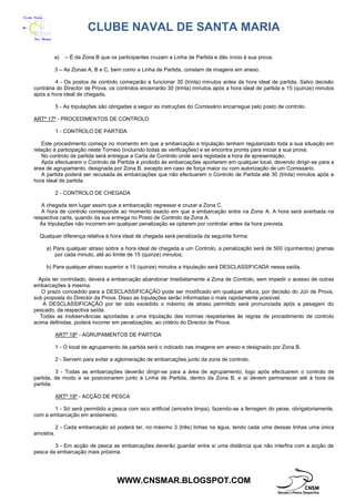 CLUBE NAVAL DE SANTA MARIA
WWW.CNSMAR.BLOGSPOT.COM
a) – É da Zona B que os participantes cruzam a Linha de Partida e dão início à sua prova.
3 – As Zonas A, B e C, bem como a Linha de Partida, constam de imagens em anexo.
4 - Os postos de controlo começarão a funcionar 30 (trinta) minutos antes da hora ideal de partida. Salvo decisão
contrária do Director de Prova, os controlos encerrarão 30 (trinta) minutos após a hora ideal de partida e 15 (quinze) minutos
após a hora ideal de chegada.
5 - As tripulações são obrigadas a seguir as instruções do Comissário encarregue pelo posto de controlo.
ARTº 17º - PROCEDIMENTOS DE CONTROLO
1 - CONTROLO DE PARTIDA
Este procedimento começa no momento em que a embarcação e tripulação tenham regularizado toda a sua situação em
relação à participação neste Torneio (incluindo todas as verificações) e se encontra pronta para iniciar a sua prova.
No controlo de partida será entregue a Carta de Controlo onde será registada a hora de apresentação.
Após efectuarem o Controlo de Partida é proibido às embarcações aportarem em qualquer local, devendo dirigir-se para a
área de agrupamento, designada por Zona B, excepto em caso de força maior ou com autorização de um Comissário.
A partida poderá ser recusada às embarcações que não efectuarem o Controlo de Partida até 30 (trinta) minutos após a
hora ideal de partida.
2 - CONTROLO DE CHEGADA
A chegada tem lugar assim que a embarcação regressar e cruzar a Zona C.
A hora de controlo corresponde ao momento exacto em que a embarcação entra na Zona A. A hora será averbada na
respectiva carta, quando da sua entrega no Posto de Controlo da Zona A.
As tripulações não incorrem em qualquer penalização se optarem por controlar antes da hora prevista.
Qualquer diferença relativa à hora ideal de chegada será penalizada da seguinte forma:
a) Para qualquer atraso sobre a hora ideal de chegada a um Controlo, a penalização será de 500 (quinhentos) gramas
por cada minuto, até ao limite de 15 (quinze) minutos;
b) Para qualquer atraso superior a 15 (quinze) minutos a tripulação será DESCLASSIFICADA nessa saída.
Após ter controlado, deverá a embarcação abandonar imediatamente a Zona de Controlo, sem impedir o acesso de outras
embarcações à mesma.
O prazo concedido para a DESCLASSIFICAÇÃO pode ser modificado em qualquer altura, por decisão do Júri de Prova,
sob proposta do Director da Prova. Disso as tripulações serão informadas o mais rapidamente possível.
A DESCLASSIFICAÇÃO por ter sido excedido o máximo de atraso permitido será pronunciada após a pesagem do
pescado, da respectiva saída.
Todas as inobservâncias apontadas a uma tripulação das normas respeitantes às regras de procedimento de controlo
acima definidas, poderá incorrer em penalizações, ao critério do Director de Prova.
ARTº 18º - AGRUPAMENTOS DE PARTIDA
1 - O local de agrupamento de partida será o indicado nas imagens em anexo e designado por Zona B.
2 - Servem para evitar a aglomeração de embarcações junto da zona de controlo.
3 - Todas as embarcações deverão dirigir-se para a área de agrupamento, logo após efectuarem o controlo de
partida, de modo a se posicionarem junto à Linha de Partida, dentro da Zona B, e aí devem permanecer até à hora da
partida.
ARTº 19º - ACÇÃO DE PESCA
1 - Só será permitido a pesca com isco artificial (amostra limpa), fazendo-se a ferragem do peixe, obrigatoriamente,
com a embarcação em andamento.
2 - Cada embarcação só poderá ter, no máximo 3 (três) linhas na água, tendo cada uma dessas linhas uma única
amostra.
3 - Em acção de pesca as embarcações deverão guardar entre si uma distância que não interfira com a acção de
pesca da embarcação mais próxima.
 