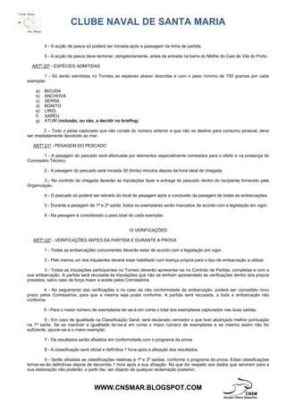 CLUBE NAVAL DE SANTA MARIA
WWW.CNSMAR.BLOGSPOT.COM
4 - A acção de pesca só poderá ser iniciada após a passagem da linha de partida.
5 - A acção de pesca deve terminar, obrigatoriamente, antes da entrada na barra do Molhe do Cais de Vila do Porto.
ARTº 20º - ESPÉCIES ADMITIDAS
1 - Só serão admitidas no Torneio as espécies abaixo descritas e com o peso mínimo de 750 gramas por cada
exemplar:
a) BICUDA
b) ANCHOVA
c) SERRA
d) BONITO
e) LÍRIO
f) XAREU
g) ATUM (inclusão, ou não, a decidir no briefing)
2 – Todo o peixe capturado que não conste do número anterior e que não se destine para consumo pessoal, deve
ser imediatamente devolvido ao mar.
ARTº 21º - PESAGEM DO PESCADO
1 - A pesagem do pescado será efectuada por elementos especialmente nomeados para o efeito e na presença do
Comissário Técnico.
2 - A pesagem do pescado será iniciada 30 (trinta) minutos depois da hora ideal de chegada.
3 - No controlo de chegada deverão as tripulações fazer a entrega do pescado dentro do recipiente fornecido pela
Organização.
4 - O pescado só poderá ser retirado do local de pesagem após a conclusão da pesagem de todas as embarcações.
5 - Durante a pesagem da 1ª e 2ª saída, todos os exemplares serão marcados de acordo com a legislação em vigor.
6 - Na pesagem é considerado o peso total de cada exemplar.
VI VERIFICAÇÕES
ARTº 22º - VERIFICAÇÕES ANTES DA PARTIDA E DURANTE A PROVA
1 - Todas as embarcações concorrentes deverão estar de acordo com a legislação em vigor.
2 - Pelo menos um dos tripulantes deverá estar habilitado com licença própria para o tipo de embarcação a utilizar.
3 - Todas as tripulações participantes no Torneio deverão apresentar-se no Controlo de Partida, completas e com a
sua embarcação. A partida será recusada às tripulações que não se tenham apresentado às verificações dentro dos prazos
previstos, salvo caso de força maior e aceite pelos Comissários.
4 - No seguimento das verificações e no caso da não conformidade da embarcação, poderá ser concedido novo
prazo pelos Comissários, para que a mesma seja posta conforme. A partida será recusada, a toda a embarcação não
conforme.
5 - Para o maior número de exemplares ter-se-à em conta o total dos exemplares capturados nas duas saídas.
6 - Em caso de igualdade na Classificação Geral, será declarado vencedor o que tiver alcançado melhor pontuação
na 1ª saída. Se se mantiver a igualdade ter-se-à em conta o maior número de exemplares e se mesmo assim não for
suficiente, apurar-se-á o maior exemplar.
7 - Os resultados serão afixados em conformidade com o programa da prova.
8 - A classificação será oficial e definitiva 1 hora após a afixação dos resultados.
9 - Serão afixadas as classificações relativas à 1ª e 2ª saídas, conforme o programa da prova. Estas classificações
tornar-se-ão definitivas depois de decorrida 1 hora após a sua afixação. No que diz respeito aos dados que serviram para a
sua elaboração não poderão, a partir daí, ser objecto de qualquer reclamação posterior.
 