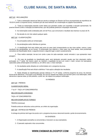 CLUBE NAVAL DE SANTA MARIA
WWW.CNSMAR.BLOGSPOT.COM
ARTº 23º - RECLAMAÇÕES
1 - Toda a reclamação deverá ser feita por escrito e entregue ao Director de Prova acompanhada da importância de
150,00 € (cento e cinquenta euros), montante que não será restituído se a reclamação for julgada improcedente.
2 - Todas as reclamações deverão conter dados que permitam avaliar com exactidão a situação apresentada. Se
possível deverá conter a indicação de testemunhas, que não poderão pertencer à tripulação reclamante.
3 - As reclamações serão analisadas pelo Júri de Prova, que comunicará o resultado das mesmas no prazo de 3h.
4 - Da decisão do Júri não caberá qualquer apelo.
ARTº 24º - CLASSIFICAÇÕES
1 - As pontuações serão por embarcação.
2 - As penalizações serão referidas em gramas.
3 - A classificação final será obtida pela soma do peso total correspondente ao das duas saídas, menos o peso
resultante das penalizações, se as houver. A embarcação que obtenha o maior peso nas duas saídas, será proclamada
vencedora da Classificação Geral, o seguinte tomará o segundo lugar e assim sucessivamente.
4 - Para melhor exemplar, ter-se-á em conta o peso de cada exemplar, sendo vencedor o que apresentar maior
pesagem.
5 - Em caso de igualdade na classificação geral, será declarado vencedor aquele que tiver alcançado melhor
pontuação na 1ª saída. Se mesmo assim se mantiver a igualdade ter-se-à em conta o maior número de exemplares
capturados pelas embarcações envolvidas ou, em último caso, o maior exemplar.
6 - Os resultados serão afixados em conformidade com o programa da prova.
7 - A classificação final será oficial e definitiva 1 hora após a afixação dos resultados.
8 - Serão afixadas as classificações parciais relativas à 1ª e 2ª saídas, conforme programa da prova. As mesmas
tornar-se-ão definitivas 1 hora após a sua afixação. No que diz respeito aos dados que serviram para a sua elaboração, estes
elementos e apenas estes, já não poderão, a partir daí, ser objecto de qualquer reclamação.
VII PRÉMIOS
ARTº 25º - PRÉMIOS
CLASSIFICAÇÃO GERAL
1º ao 5º - TAÇA x Nº CONCORRENTES
MELHOR EQUIPA CONVIDADA
TAÇA x Nº CONCORRENTES
MELHOR EXEMPLAR DO TORNEIO
TROFÉU (individual)
Poderão ainda ser atribuídos outros prémios, ao critério da organização.
ARTº 26º - ENTREGA DE PRÉMIOS
A entrega de prémios terá lugar de acordo com o programa de prova e decorrerá durante o jantar de encerramento.
VIII DIVERSOS
1 - A Organização aconselha os concorrentes a marcarem os seus exemplares.
2 - O pescado capturado é dos concorrentes.
 