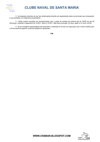 CLUBE NAVAL DE SANTA MARIA
WWW.CNSMAR.BLOGSPOT.COM
3 - As despesas inerentes ao uso das embarcações deverão ser regularizadas pelos concorrentes que compuserem
a sua tripulação e os respectivos proprietários.
4 - Serão aceites inscrições de acompanhantes para o jantar de entrega de prémios até às 18H00 do dia 09
(Domingo), mediante o pagamento de 12,00 € - Sócio e 15,00 € - Não Sócio (crianças: 0-5 anos: grátis, 6-12 anos: 6,00 €).
5 - Se as condições meteorológicas não permitirem a realização do torneio em segurança, fica o mesmo adiado para
o fim-de-semana seguinte, conforme programa a apresentar.
FIM
 