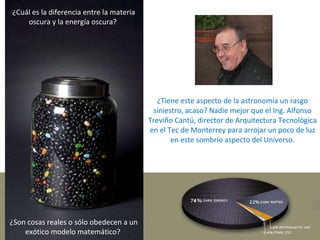 ¿Tiene este aspecto de la astronomía un rasgo siniestro, acaso? Nadie mejor que el Ing. Alfonso Treviño Cantú,  director de Arquitectura Tecnológica en el Tec de Monterrey para arrojar un poco de luz en este sombrío aspecto del Universo. ¿Cuál es la diferencia entre la materia oscura y la energía oscura?  ¿Son cosas reales o sólo obedecen a un exótico modelo matemático?  