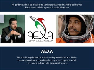 Por voz de su principal promotor –el Ing. Fernando de la Peña-  conoceremos los enormes beneficios que nos depara la AEXA  en ciencia y desarrollo para nuestro país. No podemos dejar de incluir otro tema que está recién  salidito  del horno:  El nacimiento de la Agencia Espacial Mexicana AEXA 