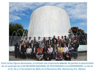 Entre tantas figuras destacadas, el invitado más importante  eres tú . No pierdas la oportunidad de ser partícipe de la  XXI REUNIÓN NACIONAL DE AFICIONADOS A LA ASTRONOMÍA. La cita es el 15, 16 y 17 de octubre de 2010, en el Planetario Alfa. Monterrey, N.L. México.  