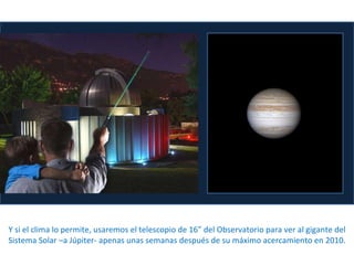 Y  si el clima lo permite, usaremos el telescopio de 16” del Observatorio para ver al gigante del Sistema Solar –a Júpiter- apenas unas semanas después de su máximo acercamiento en 2010. 