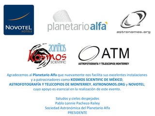 Agradecemos al  Planetario Alfa  que nuevamente nos facilita sus excelentes instalaciones  y a patrocinadores como  KOSMOS SCIENTIFIC DE MÉXICO ,  ASTROFOTOGRAFÍA Y TELECOPIOS DE MONTERREY ,  ASTRONOMOS.ORG  y  NOVOTEL ;  cuyo apoyo es esencial en la realización de este evento.    Saludos y cielos despejados Pablo Lonnie Pacheco Railey Sociedad Astronómica del Planetario Alfa PRESIDENTE 