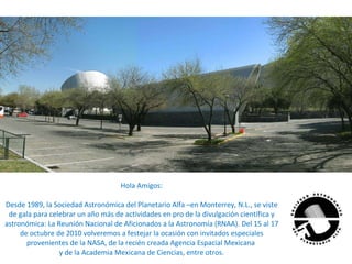 Hola Amigos:   Desde 1989, la Sociedad Astronómica del Planetario Alfa –en Monterrey, N.L., se viste de gala para celebrar un año más de actividades en pro de la divulgación científica y astronómica: La Reunión Nacional de Aficionados a la Astronomía (RNAA). Del 15 al 17 de octubre de 2010 volveremos a festejar la ocasión con invitados especiales provenientes de la NASA, de la recién creada Agencia Espacial Mexicana  y de la Academia Mexicana de Ciencias, entre otros. 