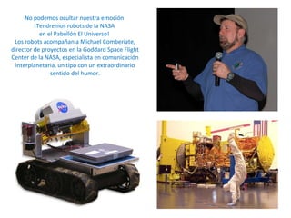 No podemos ocultar nuestra emoción  ¡Tendremos robots de la NASA  en el Pabellón El Universo!  Los robots acompañan a Michael Comberiate, director de proyectos en la Goddard Space Flight Center de la NASA, especialista en comunicación interplanetaria, un tipo con un extraordinario sentido del humor. 