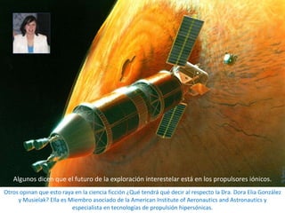 Otros opinan que esto raya en la ciencia ficción ¿Qué tendrá qué decir al respecto la Dra. Dora Elia González y Musielak? Ella es Miembro asociado de la American Institute of Aeronautics and Astronautics y especialista en tecnologías de propulsión hipersónicas. Algunos dicen que el futuro de la exploración interestelar está en los propulsores iónicos. 