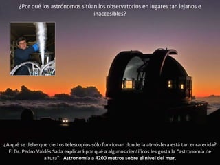 ¿A qué se debe que ciertos telescopios sólo funcionan donde la atmósfera está tan enrarecida? El Dr. Pedro Valdés Sada explicará por qué a algunos científicos les gusta la “astronomía de altura”:  Astronomía a 4200 metros sobre el nivel del mar. ¿Por qué los astrónomos sitúan los observatorios en lugares tan lejanos e inaccesibles? 
