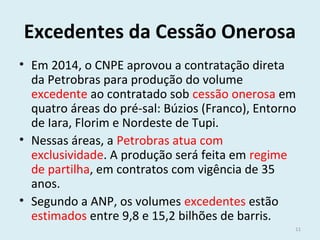 Excedentes da Cessão Onerosa
• Em 2014, o CNPE aprovou a contratação direta
da Petrobras para produção do volume
excedente ao contratado sob cessão onerosa em
quatro áreas do pré-sal: Búzios (Franco), Entorno
de Iara, Florim e Nordeste de Tupi.
• Nessas áreas, a Petrobras atua com
exclusividade. A produção será feita em regime
de partilha, em contratos com vigência de 35
anos.
• Segundo a ANP, os volumes excedentes estão
estimados entre 9,8 e 15,2 bilhões de barris.
11
 