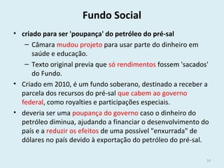 Fundo Social
• criado para ser 'poupança' do petróleo do pré-sal
– Câmara mudou projeto para usar parte do dinheiro em
saúde e educação.
– Texto original previa que só rendimentos fossem 'sacados'
do Fundo.
• Criado em 2010, é um fundo soberano, destinado a receber a
parcela dos recursos do pré-sal que cabem ao governo
federal, como royalties e participações especiais.
• deveria ser uma poupança do governo caso o dinheiro do
petróleo diminua, ajudando a financiar o desenvolvimento do
país e a reduzir os efeitos de uma possível "enxurrada" de
dólares no país devido à exportação do petróleo do pré-sal.
14
 
