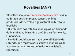 Royalties (ANP)
•Royalties são uma compensação financeira devida
ao Estado pelas empresas concessionárias
produtoras de petróleo e gás natural no território
brasileiro.
• Distribuídos aos estados, municípios, ao Comando
da Marinha, ao Ministério da Ciência e Tecnologia,
Fundo Social
• Fundo Especial administrado pelo Ministério da
Fazenda, que repassa aos estados e municípios de
acordo com os critérios definidos em legislação
específica.
15
 