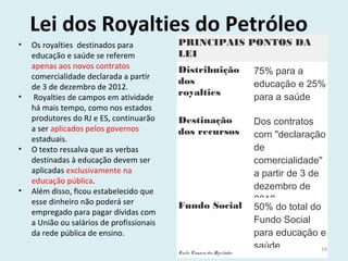 Lei dos Royalties do Petróleo
PRINCIPAIS PONTOS DA
LEI
Distribuição
dos
royalties
75% para a
educação e 25%
para a saúde
 
Destinação
dos recursos
Dos contratos
com "declaração
de
comercialidade"
a partir de 3 de
dezembro de
2012
Fundo Social 50% do total do
Fundo Social
para educação e
saúde
Fonte: Câmara dos Deputados
• Os royalties destinados para
educação e saúde se referem
apenas aos novos contratos
comercialidade declarada a partir
de 3 de dezembro de 2012.
• Royalties de campos em atividade
há mais tempo, como nos estados
produtores do RJ e ES, continuarão
a ser aplicados pelos governos
estaduais.
• O texto ressalva que as verbas
destinadas à educação devem ser
aplicadas exclusivamente na
educação pública.
• Além disso, ficou estabelecido que
esse dinheiro não poderá ser
empregado para pagar dívidas com
a União ou salários de profissionais
da rede pública de ensino.
19
 