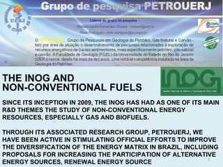 THE INOG AND
NON-CONVENTIONAL FUELS
SINCE ITS INCEPTION IN 2009, THE INOG HAS HAD AS ONE OF ITS MAIN
R&D THEMES THE STUDY OF NON-CONVENTIONAL ENERGY
RESOURCES, ESPECIALLY GAS AND BIOFUELS.
THROUGH ITS ASSOCIATED RESEARCH GROUP, PETROUERJ, WE
HAVE BEEN ACTIVE IN STIMULATING OFFICIAL EFFORTS TO IMPROVE
THE DIVERSIFICATION OF THE ENERGY MATRIX IN BRAZIL, INCLUDING
PROPOSALS FOR INCREASING THE PARTICIPATION OF ALTERNATIVE
ENERGY SOURCES, RENEWAL ENERGY SOURCE
2
 