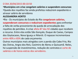 O DIA 20/04/2015 00:10:50
•Municípios em crise congelam salários e suspendem concursos
•Queda dos royalties faz ainda prefeitos reduzirem expediente e
atrasar salário de servidores
ALESSANDRA HORTO
•Rio - Os municípios do Estado do Rio congelaram salários,
suspenderam concursos e reduziram expedientes para enfrentar
a falta de verba proveniente da queda de arrecadação dos
royalties de petróleo. A crise afeta 87 das 92 cidades que recebem
o recurso. Entre elas estão São Gonçalo, Duque de Caxias, Campos
dos Goytacazes, Nova Iguaçu e Niterói. O repasse incrementava
entre 40% e 65% de cada orçamento.
Outros municípios mais atingidos com a perda são Cabo Frio, Rio
das Ostras, Angra dos Reis, Casimiro de Abreu e Quissamã. Neles,
há suspensão de investimentos, redução de contratos e corte de
salários e de horas-extras dos servidores.
26
 
