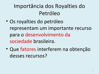 Importância dos Royalties do
Petróleo
• Os royalties do petróleo
representam um importante recurso
para o desenvolvimento da
sociedade brasileira.
• Que fatores interferem na obtenção
desses recursos?
3
 