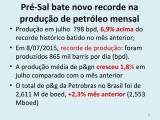 Pré-Sal bate novo recorde na
produção de petróleo mensal
• Produção em julho 798 bpd, 6,9% acima do
recorde histórico batido no mês anterior;
• Em 8/07/2015, recorde de produção: foram
produzidos 865 mil barris por dia (bpd).
• A produção média de p&gn cresceu 1,8% em
julho comparado com o mês anterior
• O total de p&g da Petrobras no Brasil foi de
2,611 M de boed, +2,3% mês anterior (2,553
Mboed)
31
 