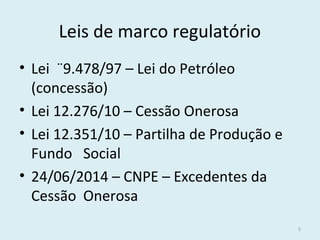 Leis de marco regulatório
• Lei ¨9.478/97 – Lei do Petróleo
(concessão)
• Lei 12.276/10 – Cessão Onerosa
• Lei 12.351/10 – Partilha de Produção e
Fundo Social
• 24/06/2014 – CNPE – Excedentes da
Cessão Onerosa
5
 