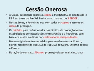 Cessão Onerosa
• A União, autorizada expressa, cedeu à PETROBRAS os direitos de e
E&P em áreas do Pré-Sal, limitadas ao máximo de 5 BBOEP .
• Nessas áreas, a Petrobras arca com todos os custos e assume os
riscos de produção.
• Os critérios para definir o valor dos direitos de produção foram
estabelecidos por negociações entre a União e a Petrobras, com
base em laudos emitidos por certificadoras independentes.
• Blocos originalmente concedidos para cessão onerosa: Franco,
Florim, Nordeste de Tupi, Sul de Tupi, Sul de Guará, Entorno de Iara
e Peroba.
• Duração do contrato: 40 anos, prorrogáveis por mais cinco anos.
8
 
