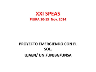 XXI SPEAS
PIURA 10-15 Nov. 2014
PROYECTO EMERGIENDO CON EL
SOL.
UJAEN/ UNI/UNJBG/UNSA
 