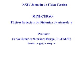 XXIV Jornada de Física Teórica


                MINI-CURSO:
Tópicos Especiais de Dinâmica da Atmosfera


                     Professor:
 Carlos Frederico Mendonça Raupp (IFT-UNESP)
            E-mail: raupp@ift.unesp.br
 